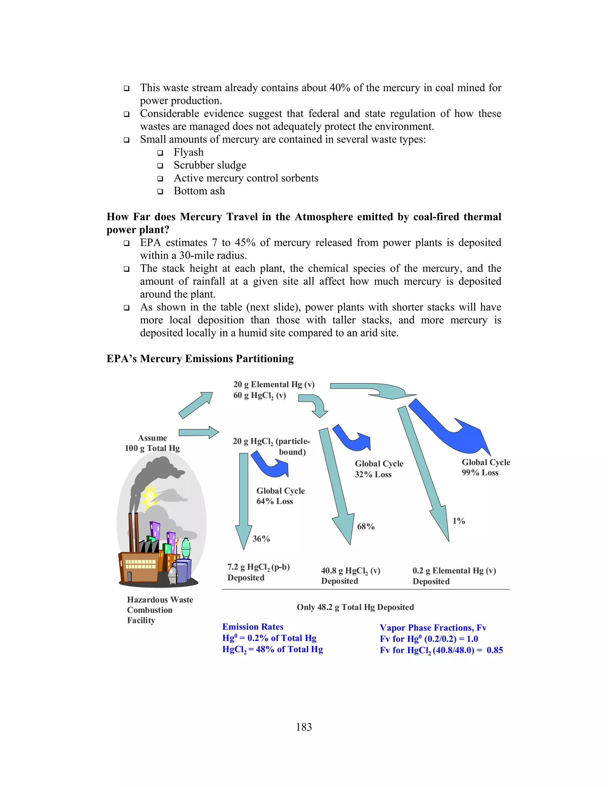 183
This waste stream already contains about 40% of the mercury in coal mined for
power production.
Considerable evidence suggest that federal and state regulation of how these
wastes are managed does not adequately protect the environment.
Small amounts of mercury are contained in several waste types:
Flyash
Scrubber sludge
Active mercury control sorbents
Bottom ash
How Far does Mercury Travel in the Atmosphere emitted by coal-fired thermal
power plant?
EPA estimates 7 to 45% of mercury released from power plants is deposited
within a 30-mile radius.
The stack height at each plant, the chemical species of the mercury, and the
amount of rainfall at a given site all affect how much mercury is deposited
around the plant.
As shown in the table (next slide), power plants with shorter stacks will have
more local deposition than those with taller stacks, and more mercury is
deposited locally in a humid site compared to an arid site.
EPA’s Mercury Emissions Partitioning
Assume
100 g Total Hg
Global Cycle
64% Loss
20 g Elemental Hg (v)
60 g HgCl2 (v)
Global Cycle
99% Loss
40.8 g HgCl2 (v)
Deposited
Only 48.2 g Total Hg Deposited
20 g HgCl2 (particle-
bound)
7.2 g HgCl2 (p-b)
Deposited
Global Cycle
32% Loss
1%
0.2 g Elemental Hg (v)
Deposited
Hazardous Waste
Combustion
Facility
36%
68%
Emission Rates
Hg0
= 0.2% of Total Hg
HgCl2 = 48% of Total Hg
Vapor Phase Fractions, Fv
Fv for Hg0
(0.2/0.2) = 1.0
Fv for HgCl2 (40.8/48.0) = 0.85
 
