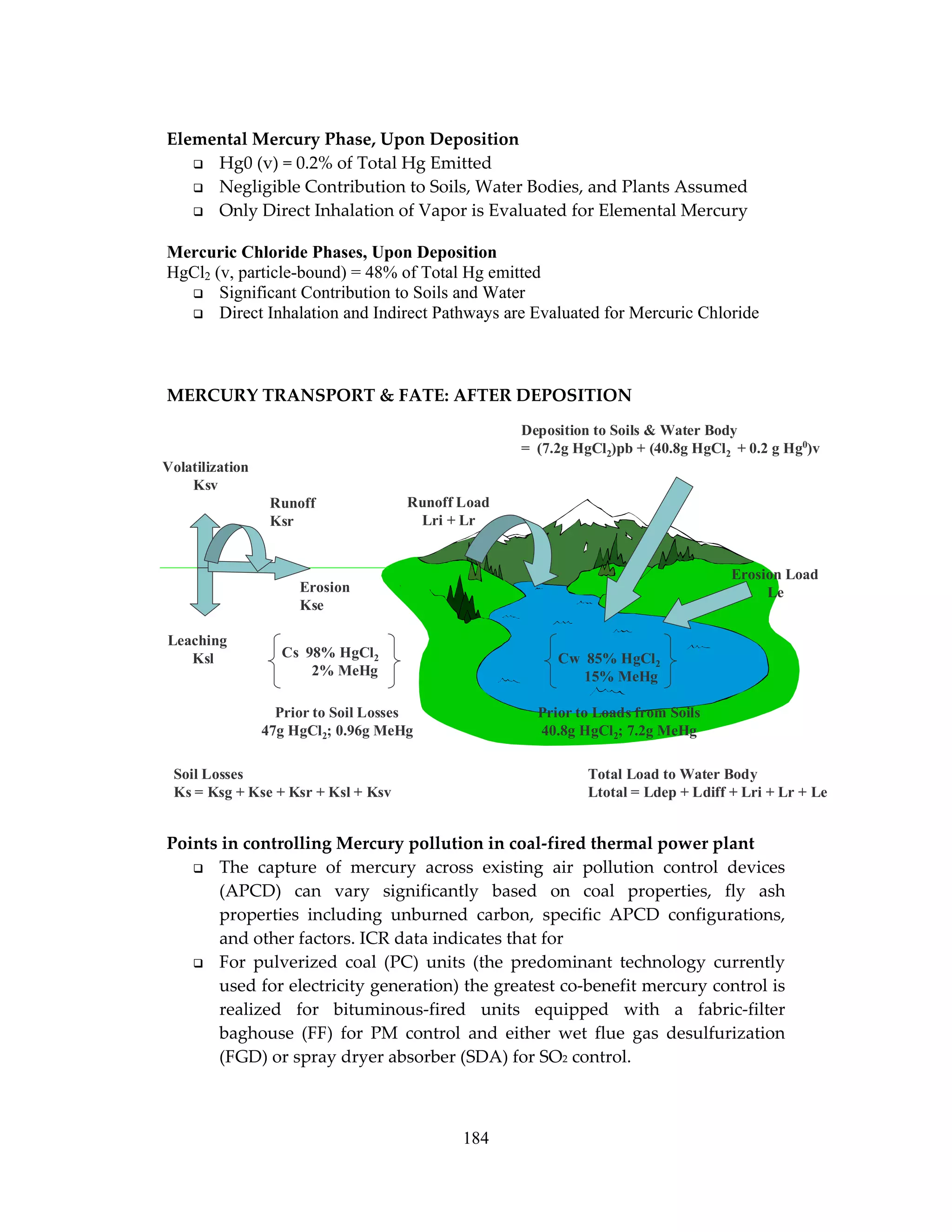 184
Elemental Mercury Phase, Upon Deposition
Hg0 (v) = 0.2% of Total Hg Emitted
Negligible Contribution to Soils, Water Bodies, and Plants Assumed
Only Direct Inhalation of Vapor is Evaluated for Elemental Mercury
Mercuric Chloride Phases, Upon Deposition
HgCl2 (v, particle-bound) = 48% of Total Hg emitted
Significant Contribution to Soils and Water
Direct Inhalation and Indirect Pathways are Evaluated for Mercuric Chloride
MERCURY TRANSPORT & FATE: AFTER DEPOSITION
Points in controlling Mercury pollution in coal-fired thermal power plant
The capture of mercury across existing air pollution control devices
(APCD) can vary significantly based on coal properties, fly ash
properties including unburned carbon, specific APCD configurations,
and other factors. ICR data indicates that for
For pulverized coal (PC) units (the predominant technology currently
used for electricity generation) the greatest co-benefit mercury control is
realized for bituminous-fired units equipped with a fabric-filter
baghouse (FF) for PM control and either wet flue gas desulfurization
(FGD) or spray dryer absorber (SDA) for SO2 control.
Volatilization
Ksv
Leaching
Ksl
Soil Losses
Ks = Ksg + Kse + Ksr + Ksl + Ksv
Runoff Load
Lri + Lr
Erosion Load
Le
Deposition to Soils & Water Body
= (7.2g HgCl2)pb + (40.8g HgCl2 + 0.2 g Hg0
)v
Cs 98% HgCl2
2% MeHg
Cw 85% HgCl2
15% MeHg
Erosion
Kse
Runoff
Ksr
Total Load to Water Body
Ltotal = Ldep + Ldiff + Lri + Lr + Le
Prior to Soil Losses
47g HgCl2; 0.96g MeHg
Prior to Loads from Soils
40.8g HgCl2; 7.2g MeHg
 