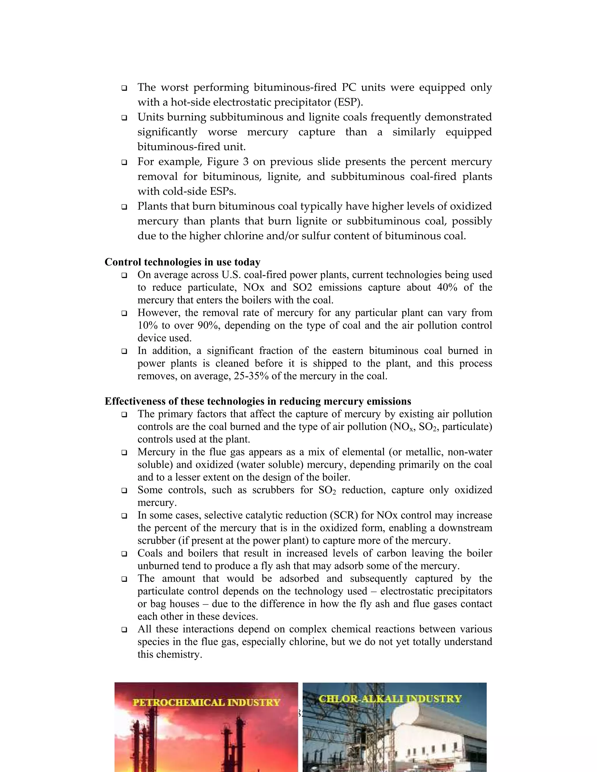185
The worst performing bituminous-fired PC units were equipped only
with a hot-side electrostatic precipitator (ESP).
Units burning subbituminous and lignite coals frequently demonstrated
significantly worse mercury capture than a similarly equipped
bituminous-fired unit.
For example, Figure 3 on previous slide presents the percent mercury
removal for bituminous, lignite, and subbituminous coal-fired plants
with cold-side ESPs.
Plants that burn bituminous coal typically have higher levels of oxidized
mercury than plants that burn lignite or subbituminous coal, possibly
due to the higher chlorine and/or sulfur content of bituminous coal.
Control technologies in use today
On average across U.S. coal-fired power plants, current technologies being used
to reduce particulate, NOx and SO2 emissions capture about 40% of the
mercury that enters the boilers with the coal.
However, the removal rate of mercury for any particular plant can vary from
10% to over 90%, depending on the type of coal and the air pollution control
device used.
In addition, a significant fraction of the eastern bituminous coal burned in
power plants is cleaned before it is shipped to the plant, and this process
removes, on average, 25-35% of the mercury in the coal.
Effectiveness of these technologies in reducing mercury emissions
The primary factors that affect the capture of mercury by existing air pollution
controls are the coal burned and the type of air pollution (NOx, SO2, particulate)
controls used at the plant.
Mercury in the flue gas appears as a mix of elemental (or metallic, non-water
soluble) and oxidized (water soluble) mercury, depending primarily on the coal
and to a lesser extent on the design of the boiler.
Some controls, such as scrubbers for SO2 reduction, capture only oxidized
mercury.
In some cases, selective catalytic reduction (SCR) for NOx control may increase
the percent of the mercury that is in the oxidized form, enabling a downstream
scrubber (if present at the power plant) to capture more of the mercury.
Coals and boilers that result in increased levels of carbon leaving the boiler
unburned tend to produce a fly ash that may adsorb some of the mercury.
The amount that would be adsorbed and subsequently captured by the
particulate control depends on the technology used – electrostatic precipitators
or bag houses – due to the difference in how the fly ash and flue gases contact
each other in these devices.
All these interactions depend on complex chemical reactions between various
species in the flue gas, especially chlorine, but we do not yet totally understand
this chemistry.
 