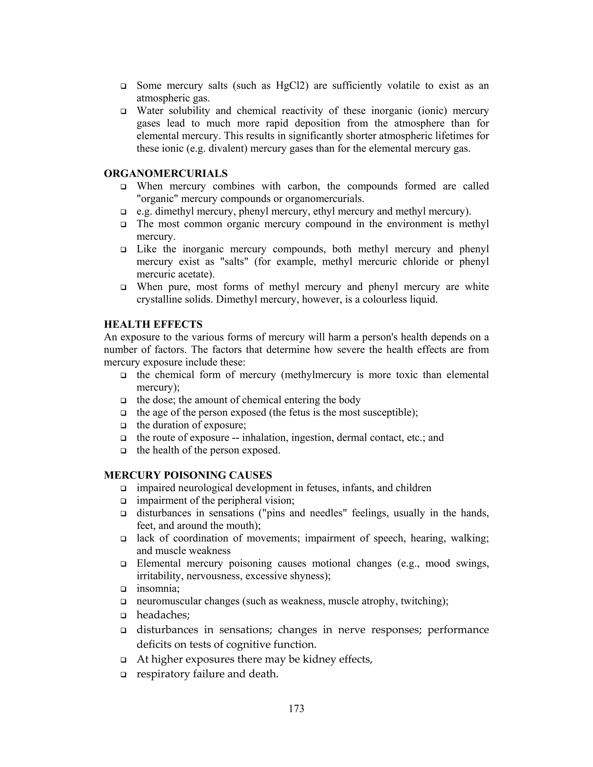 173
Some mercury salts (such as HgCl2) are sufficiently volatile to exist as an
atmospheric gas.
Water solubility and chemical reactivity of these inorganic (ionic) mercury
gases lead to much more rapid deposition from the atmosphere than for
elemental mercury. This results in significantly shorter atmospheric lifetimes for
these ionic (e.g. divalent) mercury gases than for the elemental mercury gas.
ORGANOMERCURIALS
When mercury combines with carbon, the compounds formed are called
"organic" mercury compounds or organomercurials.
e.g. dimethyl mercury, phenyl mercury, ethyl mercury and methyl mercury).
The most common organic mercury compound in the environment is methyl
mercury.
Like the inorganic mercury compounds, both methyl mercury and phenyl
mercury exist as "salts" (for example, methyl mercuric chloride or phenyl
mercuric acetate).
When pure, most forms of methyl mercury and phenyl mercury are white
crystalline solids. Dimethyl mercury, however, is a colourless liquid.
HEALTH EFFECTS
An exposure to the various forms of mercury will harm a person's health depends on a
number of factors. The factors that determine how severe the health effects are from
mercury exposure include these:
the chemical form of mercury (methylmercury is more toxic than elemental
mercury);
the dose; the amount of chemical entering the body
the age of the person exposed (the fetus is the most susceptible);
the duration of exposure;
the route of exposure -- inhalation, ingestion, dermal contact, etc.; and
the health of the person exposed.
MERCURY POISONING CAUSES
impaired neurological development in fetuses, infants, and children
impairment of the peripheral vision;
disturbances in sensations ("pins and needles" feelings, usually in the hands,
feet, and around the mouth);
lack of coordination of movements; impairment of speech, hearing, walking;
and muscle weakness
Elemental mercury poisoning causes motional changes (e.g., mood swings,
irritability, nervousness, excessive shyness);
insomnia;
neuromuscular changes (such as weakness, muscle atrophy, twitching);
headaches;
disturbances in sensations; changes in nerve responses; performance
deficits on tests of cognitive function.
At higher exposures there may be kidney effects,
respiratory failure and death.
 