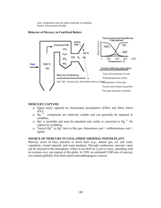 180
note: components may not add to total due to rounding
Source: Government of India
Behavior of Mercury in Coal-fired Boilers
MERCURY CAPTURE
Hg(p) easily captured by electrostatic precipitators (ESPs) and fabric filters
(FFs)
Hg 2+
compounds are relatively soluble and can generally be captured in
scrubbers
Hg° is insoluble and must be adsorbed onto solids or converted to Hg 2+
for
capture by scrubbing
Typical Hg2+
to Hg° ratio in flue gas: bituminous coal > subbituminous coal >
lignite
SOURCE OF MERCURY IN COAL-FIRED THERMAL POWER PLANT
Mercury exists in trace amounts in fossil fuels (e.g., natural gas, oil, and coal),
vegetation, crustal material, and waste products. Through combustion, mercury vapor
can be released to the atmosphere, where it can drift for a year or more, spreading with
air currents over vast regions of the globe. In 1995, an estimated 5,500 tons of mercury
was emitted globally from both natural and anthropogenic sources.
1500 °C
Hg°
APCD
InletEntrained PM
CO2
H2O
SO2
NOx
HCl N2 Hg
Temperature, °C
Thermochemical Equilibrium
Calculations
Hg°
HgCl2
HgO
Factors Affecting Speciation
Type and properties of coal
Time/temperature profile
Composition of flue gas
Fly ash and sorbent properties
Flue gas cleaning conditions
Coal
Mercury Partitioning
0 300 600 900 1200
140 °C
Hgo, Hg2+ compounds, particulate mercury Hg(p)
MassFraction
 