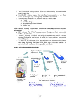 183
This waste stream already contains about 40% of the mercury in coal mined for
power production.
Considerable evidence suggest that federal and state regulation of how these
wastes are managed does not adequately protect the environment.
Small amounts of mercury are contained in several waste types:
Flyash
Scrubber sludge
Active mercury control sorbents
Bottom ash
How Far does Mercury Travel in the Atmosphere emitted by coal-fired thermal
power plant?
EPA estimates 7 to 45% of mercury released from power plants is deposited
within a 30-mile radius.
The stack height at each plant, the chemical species of the mercury, and the
amount of rainfall at a given site all affect how much mercury is deposited
around the plant.
As shown in the table (next slide), power plants with shorter stacks will have
more local deposition than those with taller stacks, and more mercury is
deposited locally in a humid site compared to an arid site.
EPA’s Mercury Emissions Partitioning
Assume
100 g Total Hg
Global Cycle
64% Loss
20 g Elemental Hg (v)
60 g HgCl2 (v)
Global Cycle
99% Loss
40.8 g HgCl2 (v)
Deposited
Only 48.2 g Total Hg Deposited
20 g HgCl2 (particle-
bound)
7.2 g HgCl2 (p-b)
Deposited
Global Cycle
32% Loss
1%
0.2 g Elemental Hg (v)
Deposited
Hazardous Waste
Combustion
Facility
36%
68%
Emission Rates
Hg0
= 0.2% of Total Hg
HgCl2 = 48% of Total Hg
Vapor Phase Fractions, Fv
Fv for Hg0
(0.2/0.2) = 1.0
Fv for HgCl2 (40.8/48.0) = 0.85
 