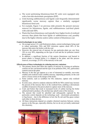 185
The worst performing bituminous-fired PC units were equipped only
with a hot-side electrostatic precipitator (ESP).
Units burning subbituminous and lignite coals frequently demonstrated
significantly worse mercury capture than a similarly equipped
bituminous-fired unit.
For example, Figure 3 on previous slide presents the percent mercury
removal for bituminous, lignite, and subbituminous coal-fired plants
with cold-side ESPs.
Plants that burn bituminous coal typically have higher levels of oxidized
mercury than plants that burn lignite or subbituminous coal, possibly
due to the higher chlorine and/or sulfur content of bituminous coal.
Control technologies in use today
On average across U.S. coal-fired power plants, current technologies being used
to reduce particulate, NOx and SO2 emissions capture about 40% of the
mercury that enters the boilers with the coal.
However, the removal rate of mercury for any particular plant can vary from
10% to over 90%, depending on the type of coal and the air pollution control
device used.
In addition, a significant fraction of the eastern bituminous coal burned in
power plants is cleaned before it is shipped to the plant, and this process
removes, on average, 25-35% of the mercury in the coal.
Effectiveness of these technologies in reducing mercury emissions
The primary factors that affect the capture of mercury by existing air pollution
controls are the coal burned and the type of air pollution (NOx, SO2, particulate)
controls used at the plant.
Mercury in the flue gas appears as a mix of elemental (or metallic, non-water
soluble) and oxidized (water soluble) mercury, depending primarily on the coal
and to a lesser extent on the design of the boiler.
Some controls, such as scrubbers for SO2 reduction, capture only oxidized
mercury.
In some cases, selective catalytic reduction (SCR) for NOx control may increase
the percent of the mercury that is in the oxidized form, enabling a downstream
scrubber (if present at the power plant) to capture more of the mercury.
Coals and boilers that result in increased levels of carbon leaving the boiler
unburned tend to produce a fly ash that may adsorb some of the mercury.
The amount that would be adsorbed and subsequently captured by the
particulate control depends on the technology used – electrostatic precipitators
or bag houses – due to the difference in how the fly ash and flue gases contact
each other in these devices.
All these interactions depend on complex chemical reactions between various
species in the flue gas, especially chlorine, but we do not yet totally understand
this chemistry.
 