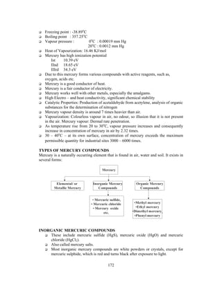 172
Freezing point : -38.89o
C
Boiling point : 357.25o
C
Vapour pressure : 0o
C : 0.00019 mm Hg
20o
C : 0.0012 mm Hg
Heat of Vapourization: 16.46 KJ/mol
Mercury has high ionization potential
Ist 10.39 eV
IInd 18.65 eV
IIIrd 34.3 eV
Due to this mercury forms various compounds with active reagents, such as,
oxygen, acids etc.
Mercury is a good conductor of heat.
Mercury is a fair conductor of electricity.
Mercury works well with other metals, especially the amalgams.
High Electro – and heat conductivity, significant chemical stability
Catalytic Properties: Production of acetaldehyde from acetylene, analysis of organic
substances for the determination of nitrogen
Mercury vapour density is around 7 times heavier than air.
Vapourization: Colourless vapour in air, no odour, so illusion that it is not present
in the air. Mercury vapour: Dermal rate penetration.
As temperature rise from 20 to 30o
C, vapour pressure increases and consequently
increase in concentration of mercury in air by 2.32 times.
30 – 40o
C – at its own surface, concentration of mercury exceeds the maximum
permissible quantity for industrial sites 3000 – 6000 times.
TYPES OF MERCURY COMPOUNDS
Mercury is a naturally occurring element that is found in air, water and soil. It exists in
several forms:
INORGANIC MERCURIC COMPOUNDS
These include mercuric sulfide (HgS), mercuric oxide (HgO) and mercuric
chloride (HgCl2).
Also called mercury salts.
Most inorganic mercury compounds are white powders or crystals, except for
mercuric sulphide, which is red and turns black after exposure to light.
Organic Mercury
Compounds
Inorganic Mercury
Compounds
• Mercuric sulfide,
• Mercuric chloride
• Mercury oxide
etc.
•Methyl mercury
•Ethyl mercury
•Dimethyl mercury
•Phenyl mercury
Elemental/ or
Metallic Mercury
Mercury
 