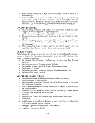 173
Some mercury salts (such as HgCl2) are sufficiently volatile to exist as an
atmospheric gas.
Water solubility and chemical reactivity of these inorganic (ionic) mercury
gases lead to much more rapid deposition from the atmosphere than for
elemental mercury. This results in significantly shorter atmospheric lifetimes for
these ionic (e.g. divalent) mercury gases than for the elemental mercury gas.
ORGANOMERCURIALS
When mercury combines with carbon, the compounds formed are called
"organic" mercury compounds or organomercurials.
e.g. dimethyl mercury, phenyl mercury, ethyl mercury and methyl mercury).
The most common organic mercury compound in the environment is methyl
mercury.
Like the inorganic mercury compounds, both methyl mercury and phenyl
mercury exist as "salts" (for example, methyl mercuric chloride or phenyl
mercuric acetate).
When pure, most forms of methyl mercury and phenyl mercury are white
crystalline solids. Dimethyl mercury, however, is a colourless liquid.
HEALTH EFFECTS
An exposure to the various forms of mercury will harm a person's health depends on a
number of factors. The factors that determine how severe the health effects are from
mercury exposure include these:
the chemical form of mercury (methylmercury is more toxic than elemental
mercury);
the dose; the amount of chemical entering the body
the age of the person exposed (the fetus is the most susceptible);
the duration of exposure;
the route of exposure -- inhalation, ingestion, dermal contact, etc.; and
the health of the person exposed.
MERCURY POISONING CAUSES
impaired neurological development in fetuses, infants, and children
impairment of the peripheral vision;
disturbances in sensations ("pins and needles" feelings, usually in the hands,
feet, and around the mouth);
lack of coordination of movements; impairment of speech, hearing, walking;
and muscle weakness
Elemental mercury poisoning causes motional changes (e.g., mood swings,
irritability, nervousness, excessive shyness);
insomnia;
neuromuscular changes (such as weakness, muscle atrophy, twitching);
headaches;
disturbances in sensations; changes in nerve responses; performance
deficits on tests of cognitive function.
At higher exposures there may be kidney effects,
respiratory failure and death.
 