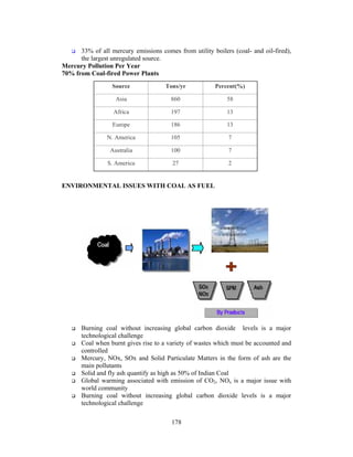 178
33% of all mercury emissions comes from utility boilers (coal- and oil-fired),
the largest unregulated source.
Mercury Pollution Per Year
70% from Coal-fired Power Plants
ENVIRONMENTAL ISSUES WITH COAL AS FUEL
Burning coal without increasing global carbon dioxide levels is a major
technological challenge
Coal when burnt gives rise to a variety of wastes which must be accounted and
controlled
Mercury, NOx, SOx and Solid Particulate Matters in the form of ash are the
main pollutants
Solid and fly ash quantify as high as 50% of Indian Coal
Global warming associated with emission of CO2, NOx is a major issue with
world community
Burning coal without increasing global carbon dioxide levels is a major
technological challenge
227S. America
7100Australia
7105N. America
13186Europe
13197Africa
58860Asia
Percent(%)Tons/yrSource
 