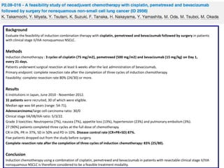 Background
Evaluate the feasibility of induction combination therapy with cisplatin, pemetrexed and bevacizumab followed by surgery in patients
with clinical stage II/IIIA nonsquamous NSCLC.

Methods
Induction chemotherapy : 3 cycles of cisplatin (75 mg/m2), pemetrexed (500 mg/m2) and bevacizumab (15 mg/kg) on Day 1,
every 21 days.
Patients underwent surgical resection at least 6 weeks after the last administration of bevacizumab,
Primary endpoint: complete resection rate after the completion of three cycles of induction chemotherapy.
Feasibility: complete resection rate 80% (24/30) or more.

Results
6 institutions in Japan, June 2010 - November 2012.
31 patients were recruited, 30 of which were eligible.
Median age was 64 years (range: 54-71).
Adenocarcinoma/large cell carcinoma ratio: 30/0
Clinical stage IIA/IIB/IIIA ratio: 5/3/22.
Grade 3 toxicities: Neutropenia (7%), nausea (7%), appetite loss (13%), hypertension (23%) and pulmonary embolism (3%).
27 (90%) patients completed three cycles at the full dose of chemotherapy.
CR in 0%, PR in 37%, SD in 50% and PD in 10%. Disease control rate (CR+PR+SD) 87%.
Five patients dropped out from the study before surgery.
Complete resection rate after the completion of three cycles of induction chemotherapy: 83% (25/80).

Conclusion
Induction chemotherapy using a combination of cisplatin, pemetrexed and bevacizumab in patients with resectable clinical stage II/IIIA
nonsquamous NSCLC is therefore considered to be a feasible treatment modality.

 