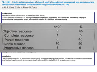 Background
Explore the role of bevacizumab in the neoadjuvant setting.
Assess the safety and efficacy of neoadjuvant bevacizumab plus pemetrexed and carboplatin followed by surgery in
conventionally unresectable, locally advanced (III A-bulky N2, III B) lung adenocarcinoma.

Methods
Single-center, single-arm, phase II study investigates neoadjuvant bevacizumab (7.5mg/kg) plus pemetrexed (500 mg/m2) and
carboplatin (AUC=5) x 4 cycles followed by surgery scheduled 3-4 weeks after last neoadjuvant therapy.
Primary and secondary endpoints were resectability rate and perioperative complications.

Results
20 patients were enrolled.
Neoadjuvant-related toxicities: Epistaxis (5%), fatigue (30%), infusion reaction (5%), nausea (5%), diarrhea (10%), insomnia
(5%), headache (5%); neutropenia (25%), anemia (10%), thrombocytopenia (5%).
Grade > 3 toxicities: Fatigue (10%); neutropenia (5%), thrombocytopenia (5%).
CR in 1 patient, PR in 8, SD in 10 and PD in 1.
14 (70%) patients underwent surgery.
Median time between last neoadjuvant therapy and surgery: 25 days (22-28).
R0 resection achieved in 10 patients.
Postoperative complications were manageable.

Conclusion
The treatment modality of neoadjuvant bevacizumab plus pemetrexed and carboplatin followed by surgery appears to be safe
and feasible in patients with unresectable, locally advanced (III A-bulky N2, III B) lung adenocarcinoma.

 