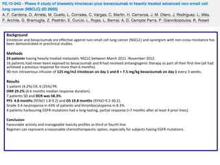 Background
Irinotecan and bevacizumab are effective against non-small cell lung cancer (NSCLC) and synergism with non-cross-resistance has
been demonstrated in preclinical studies.

Methods
24 patients having heavily treated metastatic NSCLC between March 2011 -November 2012.
16 patients had never been exposed to bevacizumab and 8 had received antiangiogenic therapy as part of their first-line (all had
achieved a previous response for more than 6 months).
90-min intravenous infusion of 125 mg/m2 irinotecan on day 1 and 8 + 7.5 mg/kg bevacizumab on day 1 every 3 weeks.

Results
1 patient (4.2%) CR, 6 (25%) PR.
ORR 29.2% (4.6 months median response duration).
7 patients SD and DCR was 58.3%.
PFS 4.8 months (95%CI 1.8-9.2) and OS 19.8 months (95%CI 9.2-30.2).
Grade 3-4 neutropenia in 43% of patients and thrombocytopenia in 8.3%.
4 patients harbouring EGFR mutations had a long-lasting, partial response (>7 months after at least 4 prior lines).
Conclusion
Favourable activity and manageable toxicity profiles as third or fourth line.
Regimen can represent a reasonable chemotherapeutic option, especially for subjects having EGFR mutations.

 