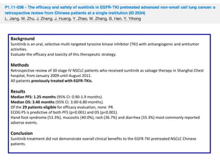 Background
Sunitinib is an oral, selective multi-targeted tyrosine kinase inhibitor (TKI) with antiangiogenic and antitumor
activities.
Evaluate the efficacy and toxicity of this therapeutic strategy.

Methods
Retrospective review of 30 stage IV NSCLC patients who received sunitinib as salvage therapy in Shanghai Chest
hospital, from January 2009 until August 2011.
All patients previously treated with EGFR-TKIs.

Results
Median PFS: 1.25 months (95% CI: 0.90-1.9 months).
Median OS: 3.40 months (95% CI: 3.00-6.80 months).
Of the 29 patients eligible for efficacy evaluation, none PR.
ECOG PS is predictive of both PFS (p=0.001) and OS (p<0.001).
Hand-foot syndrome (53.3%), mucositis (40.0%), rash (36.7%) and diarrhea (33.3%) most commonly reported
adverse events.

Conclusion
Sunitinib treatment did not demonstrate overall clinical benefits to the EGFR-TKI pretreated NSCLC Chinese
patients.

 