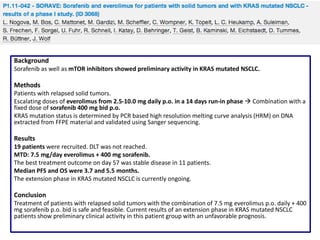 Background
Sorafenib as well as mTOR inhibitors showed preliminary activity in KRAS mutated NSCLC.

Methods
Patients with relapsed solid tumors.
Escalating doses of everolimus from 2.5-10.0 mg daily p.o. in a 14 days run-in phase  Combination with a
fixed dose of sorafenib 400 mg bid p.o.
KRAS mutation status is determined by PCR based high resolution melting curve analysis (HRM) on DNA
extracted from FFPE material and validated using Sanger sequencing.

Results
19 patients were recruited. DLT was not reached.
MTD: 7.5 mg/day everolimus + 400 mg sorafenib.
The best treatment outcome on day 57 was stable disease in 11 patients.
Median PFS and OS were 3.7 and 5.5 months.
The extension phase in KRAS mutated NSCLC is currently ongoing.

Conclusion
Treatment of patients with relapsed solid tumors with the combination of 7.5 mg everolimus p.o. daily + 400
mg sorafenib p.o. bid is safe and feasible. Current results of an extension phase in KRAS mutated NSCLC
patients show preliminary clinical activity in this patient group with an unfavorable prognosis.

 