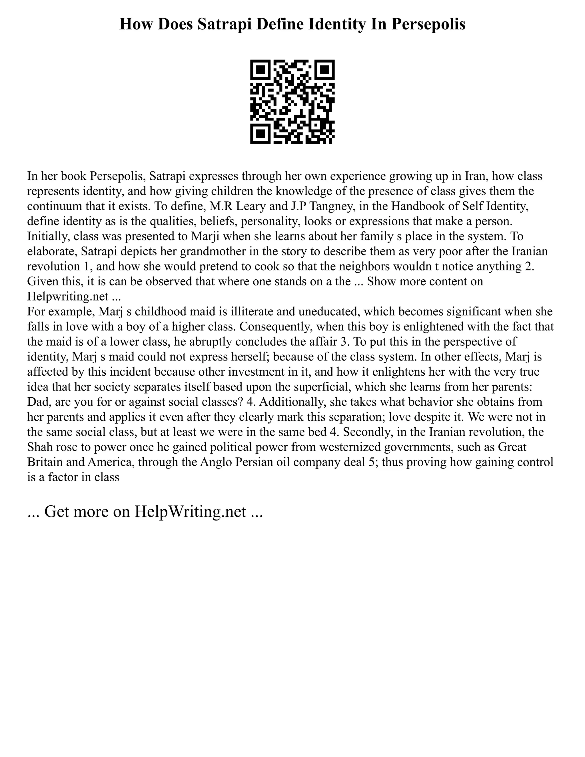 How Does Satrapi Define Identity In Persepolis
In her book Persepolis, Satrapi expresses through her own experience growing up in Iran, how class
represents identity, and how giving children the knowledge of the presence of class gives them the
continuum that it exists. To define, M.R Leary and J.P Tangney, in the Handbook of Self Identity,
define identity as is the qualities, beliefs, personality, looks or expressions that make a person.
Initially, class was presented to Marji when she learns about her family s place in the system. To
elaborate, Satrapi depicts her grandmother in the story to describe them as very poor after the Iranian
revolution 1, and how she would pretend to cook so that the neighbors wouldn t notice anything 2.
Given this, it is can be observed that where one stands on a the ... Show more content on
Helpwriting.net ...
For example, Marj s childhood maid is illiterate and uneducated, which becomes significant when she
falls in love with a boy of a higher class. Consequently, when this boy is enlightened with the fact that
the maid is of a lower class, he abruptly concludes the affair 3. To put this in the perspective of
identity, Marj s maid could not express herself; because of the class system. In other effects, Marj is
affected by this incident because other investment in it, and how it enlightens her with the very true
idea that her society separates itself based upon the superficial, which she learns from her parents:
Dad, are you for or against social classes? 4. Additionally, she takes what behavior she obtains from
her parents and applies it even after they clearly mark this separation; love despite it. We were not in
the same social class, but at least we were in the same bed 4. Secondly, in the Iranian revolution, the
Shah rose to power once he gained political power from westernized governments, such as Great
Britain and America, through the Anglo Persian oil company deal 5; thus proving how gaining control
is a factor in class
... Get more on HelpWriting.net ...
 