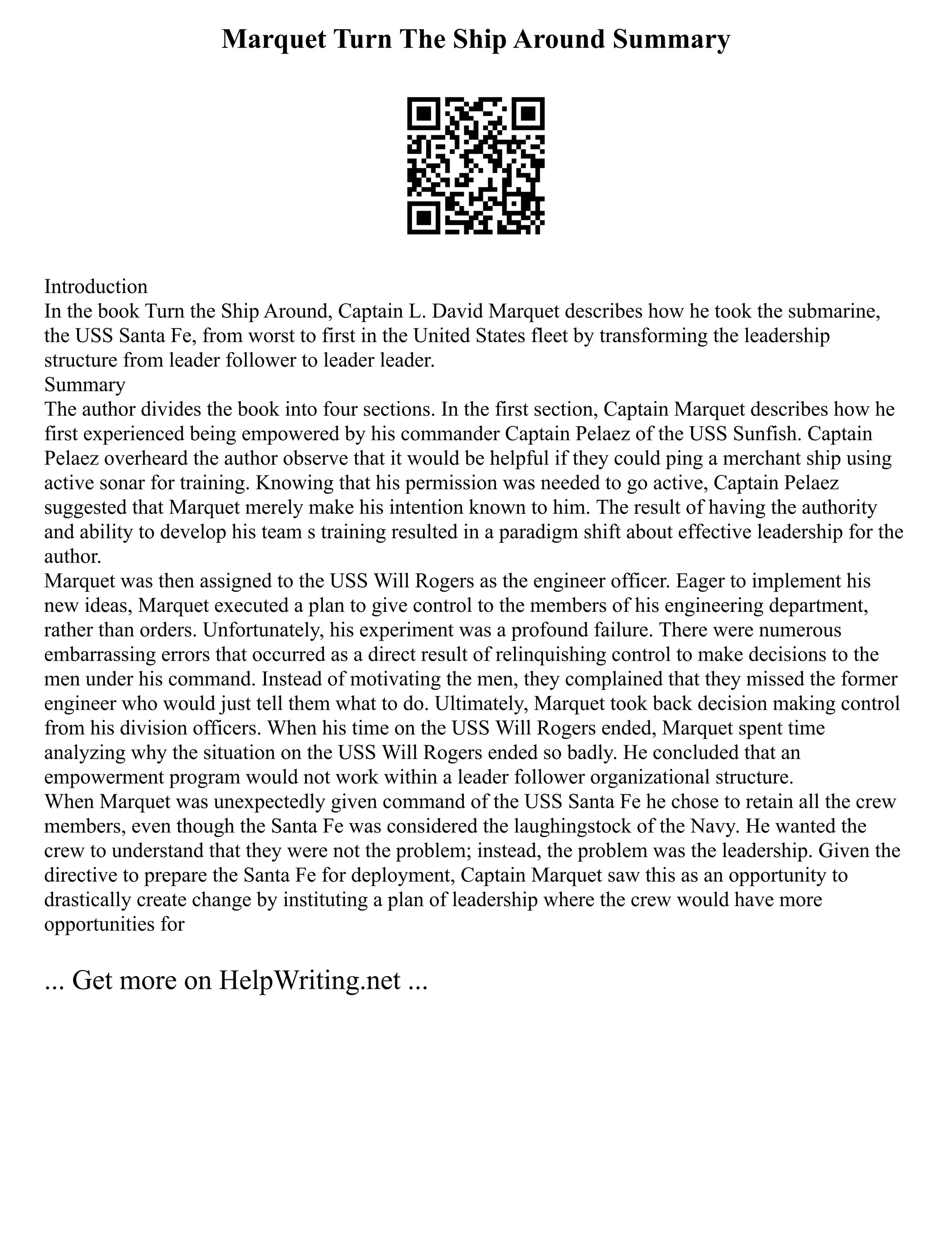 Marquet Turn The Ship Around Summary
Introduction
In the book Turn the Ship Around, Captain L. David Marquet describes how he took the submarine,
the USS Santa Fe, from worst to first in the United States fleet by transforming the leadership
structure from leader follower to leader leader.
Summary
The author divides the book into four sections. In the first section, Captain Marquet describes how he
first experienced being empowered by his commander Captain Pelaez of the USS Sunfish. Captain
Pelaez overheard the author observe that it would be helpful if they could ping a merchant ship using
active sonar for training. Knowing that his permission was needed to go active, Captain Pelaez
suggested that Marquet merely make his intention known to him. The result of having the authority
and ability to develop his team s training resulted in a paradigm shift about effective leadership for the
author.
Marquet was then assigned to the USS Will Rogers as the engineer officer. Eager to implement his
new ideas, Marquet executed a plan to give control to the members of his engineering department,
rather than orders. Unfortunately, his experiment was a profound failure. There were numerous
embarrassing errors that occurred as a direct result of relinquishing control to make decisions to the
men under his command. Instead of motivating the men, they complained that they missed the former
engineer who would just tell them what to do. Ultimately, Marquet took back decision making control
from his division officers. When his time on the USS Will Rogers ended, Marquet spent time
analyzing why the situation on the USS Will Rogers ended so badly. He concluded that an
empowerment program would not work within a leader follower organizational structure.
When Marquet was unexpectedly given command of the USS Santa Fe he chose to retain all the crew
members, even though the Santa Fe was considered the laughingstock of the Navy. He wanted the
crew to understand that they were not the problem; instead, the problem was the leadership. Given the
directive to prepare the Santa Fe for deployment, Captain Marquet saw this as an opportunity to
drastically create change by instituting a plan of leadership where the crew would have more
opportunities for
... Get more on HelpWriting.net ...
 