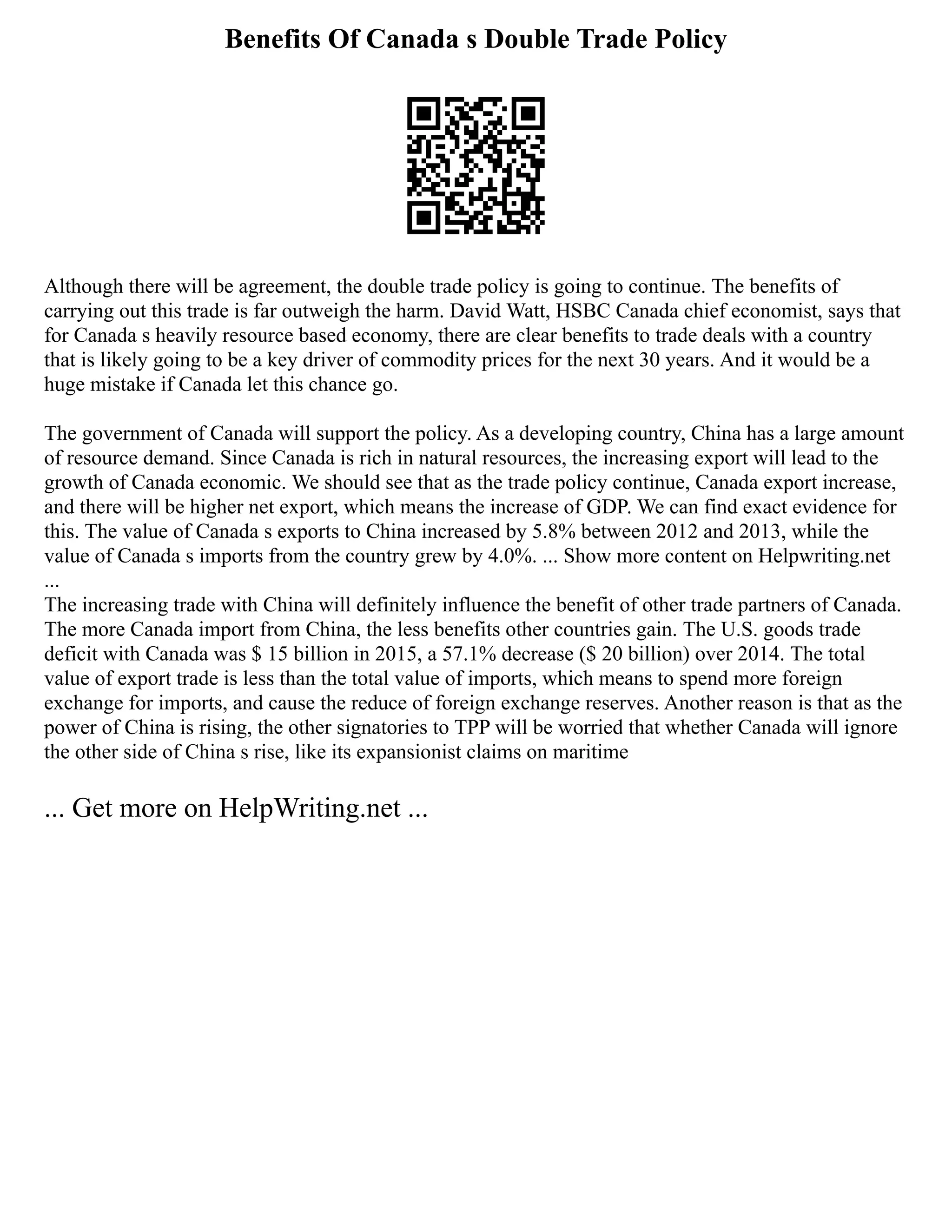 Benefits Of Canada s Double Trade Policy
Although there will be agreement, the double trade policy is going to continue. The benefits of
carrying out this trade is far outweigh the harm. David Watt, HSBC Canada chief economist, says that
for Canada s heavily resource based economy, there are clear benefits to trade deals with a country
that is likely going to be a key driver of commodity prices for the next 30 years. And it would be a
huge mistake if Canada let this chance go.
The government of Canada will support the policy. As a developing country, China has a large amount
of resource demand. Since Canada is rich in natural resources, the increasing export will lead to the
growth of Canada economic. We should see that as the trade policy continue, Canada export increase,
and there will be higher net export, which means the increase of GDP. We can find exact evidence for
this. The value of Canada s exports to China increased by 5.8% between 2012 and 2013, while the
value of Canada s imports from the country grew by 4.0%. ... Show more content on Helpwriting.net
...
The increasing trade with China will definitely influence the benefit of other trade partners of Canada.
The more Canada import from China, the less benefits other countries gain. The U.S. goods trade
deficit with Canada was $ 15 billion in 2015, a 57.1% decrease ($ 20 billion) over 2014. The total
value of export trade is less than the total value of imports, which means to spend more foreign
exchange for imports, and cause the reduce of foreign exchange reserves. Another reason is that as the
power of China is rising, the other signatories to TPP will be worried that whether Canada will ignore
the other side of China s rise, like its expansionist claims on maritime
... Get more on HelpWriting.net ...
 