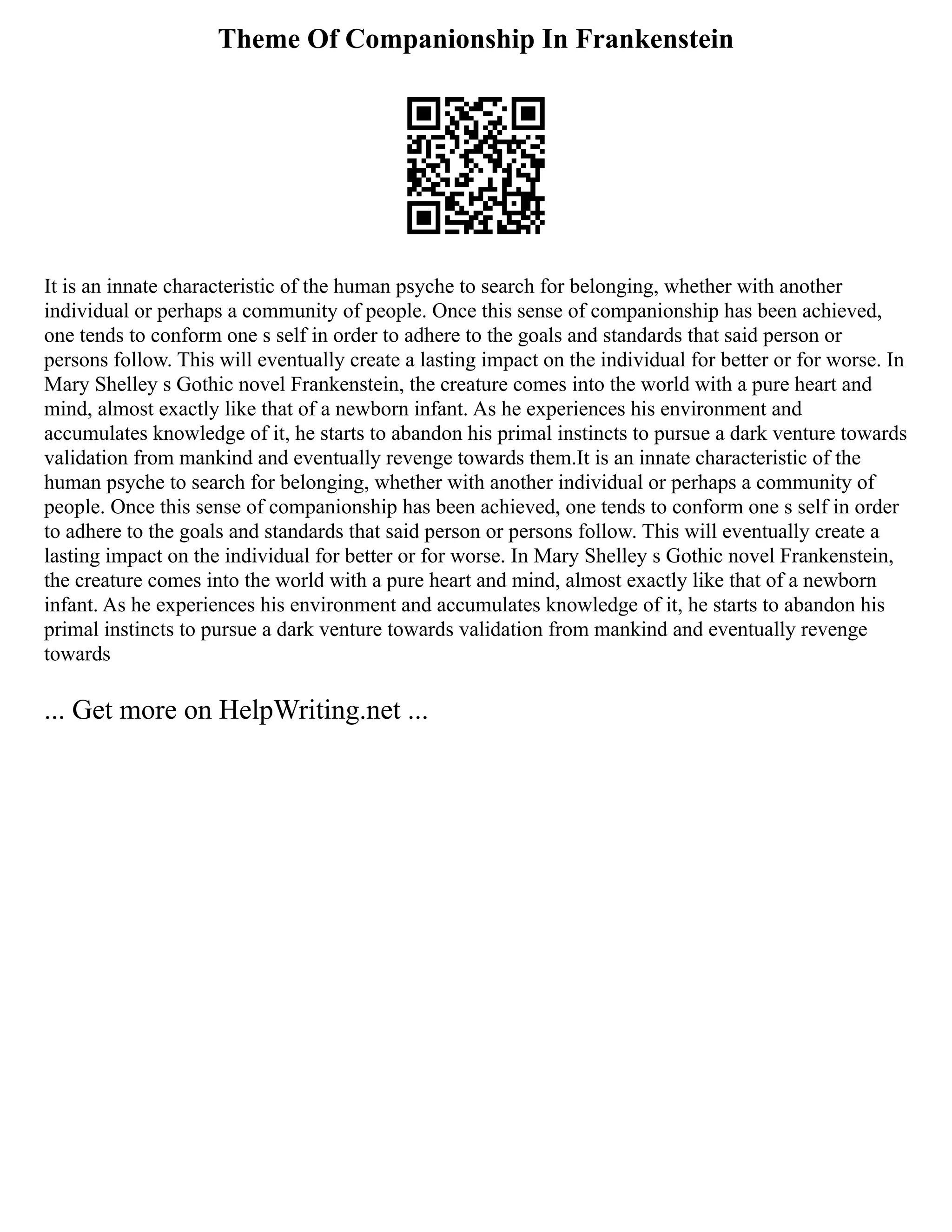 Theme Of Companionship In Frankenstein
It is an innate characteristic of the human psyche to search for belonging, whether with another
individual or perhaps a community of people. Once this sense of companionship has been achieved,
one tends to conform one s self in order to adhere to the goals and standards that said person or
persons follow. This will eventually create a lasting impact on the individual for better or for worse. In
Mary Shelley s Gothic novel Frankenstein, the creature comes into the world with a pure heart and
mind, almost exactly like that of a newborn infant. As he experiences his environment and
accumulates knowledge of it, he starts to abandon his primal instincts to pursue a dark venture towards
validation from mankind and eventually revenge towards them.It is an innate characteristic of the
human psyche to search for belonging, whether with another individual or perhaps a community of
people. Once this sense of companionship has been achieved, one tends to conform one s self in order
to adhere to the goals and standards that said person or persons follow. This will eventually create a
lasting impact on the individual for better or for worse. In Mary Shelley s Gothic novel Frankenstein,
the creature comes into the world with a pure heart and mind, almost exactly like that of a newborn
infant. As he experiences his environment and accumulates knowledge of it, he starts to abandon his
primal instincts to pursue a dark venture towards validation from mankind and eventually revenge
towards
... Get more on HelpWriting.net ...
 