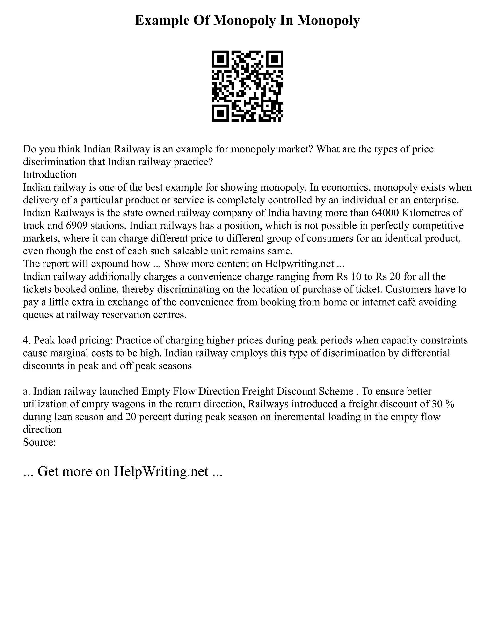 Example Of Monopoly In Monopoly
Do you think Indian Railway is an example for monopoly market? What are the types of price
discrimination that Indian railway practice?
Introduction
Indian railway is one of the best example for showing monopoly. In economics, monopoly exists when
delivery of a particular product or service is completely controlled by an individual or an enterprise.
Indian Railways is the state owned railway company of India having more than 64000 Kilometres of
track and 6909 stations. Indian railways has a position, which is not possible in perfectly competitive
markets, where it can charge different price to different group of consumers for an identical product,
even though the cost of each such saleable unit remains same.
The report will expound how ... Show more content on Helpwriting.net ...
Indian railway additionally charges a convenience charge ranging from Rs 10 to Rs 20 for all the
tickets booked online, thereby discriminating on the location of purchase of ticket. Customers have to
pay a little extra in exchange of the convenience from booking from home or internet café avoiding
queues at railway reservation centres.
4. Peak load pricing: Practice of charging higher prices during peak periods when capacity constraints
cause marginal costs to be high. Indian railway employs this type of discrimination by differential
discounts in peak and off peak seasons
a. Indian railway launched Empty Flow Direction Freight Discount Scheme . To ensure better
utilization of empty wagons in the return direction, Railways introduced a freight discount of 30 %
during lean season and 20 percent during peak season on incremental loading in the empty flow
direction
Source:
... Get more on HelpWriting.net ...
 