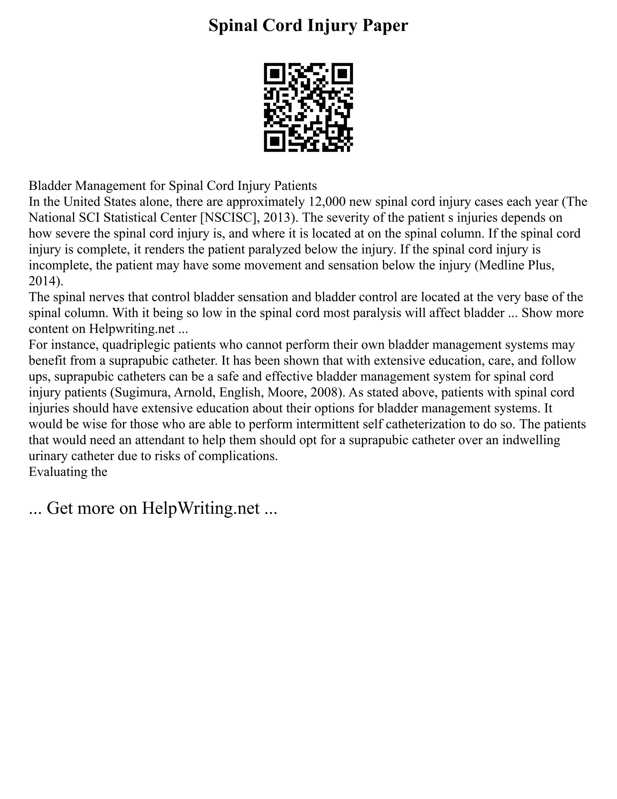 Spinal Cord Injury Paper
Bladder Management for Spinal Cord Injury Patients
In the United States alone, there are approximately 12,000 new spinal cord injury cases each year (The
National SCI Statistical Center [NSCISC], 2013). The severity of the patient s injuries depends on
how severe the spinal cord injury is, and where it is located at on the spinal column. If the spinal cord
injury is complete, it renders the patient paralyzed below the injury. If the spinal cord injury is
incomplete, the patient may have some movement and sensation below the injury (Medline Plus,
2014).
The spinal nerves that control bladder sensation and bladder control are located at the very base of the
spinal column. With it being so low in the spinal cord most paralysis will affect bladder ... Show more
content on Helpwriting.net ...
For instance, quadriplegic patients who cannot perform their own bladder management systems may
benefit from a suprapubic catheter. It has been shown that with extensive education, care, and follow
ups, suprapubic catheters can be a safe and effective bladder management system for spinal cord
injury patients (Sugimura, Arnold, English, Moore, 2008). As stated above, patients with spinal cord
injuries should have extensive education about their options for bladder management systems. It
would be wise for those who are able to perform intermittent self catheterization to do so. The patients
that would need an attendant to help them should opt for a suprapubic catheter over an indwelling
urinary catheter due to risks of complications.
Evaluating the
... Get more on HelpWriting.net ...
 