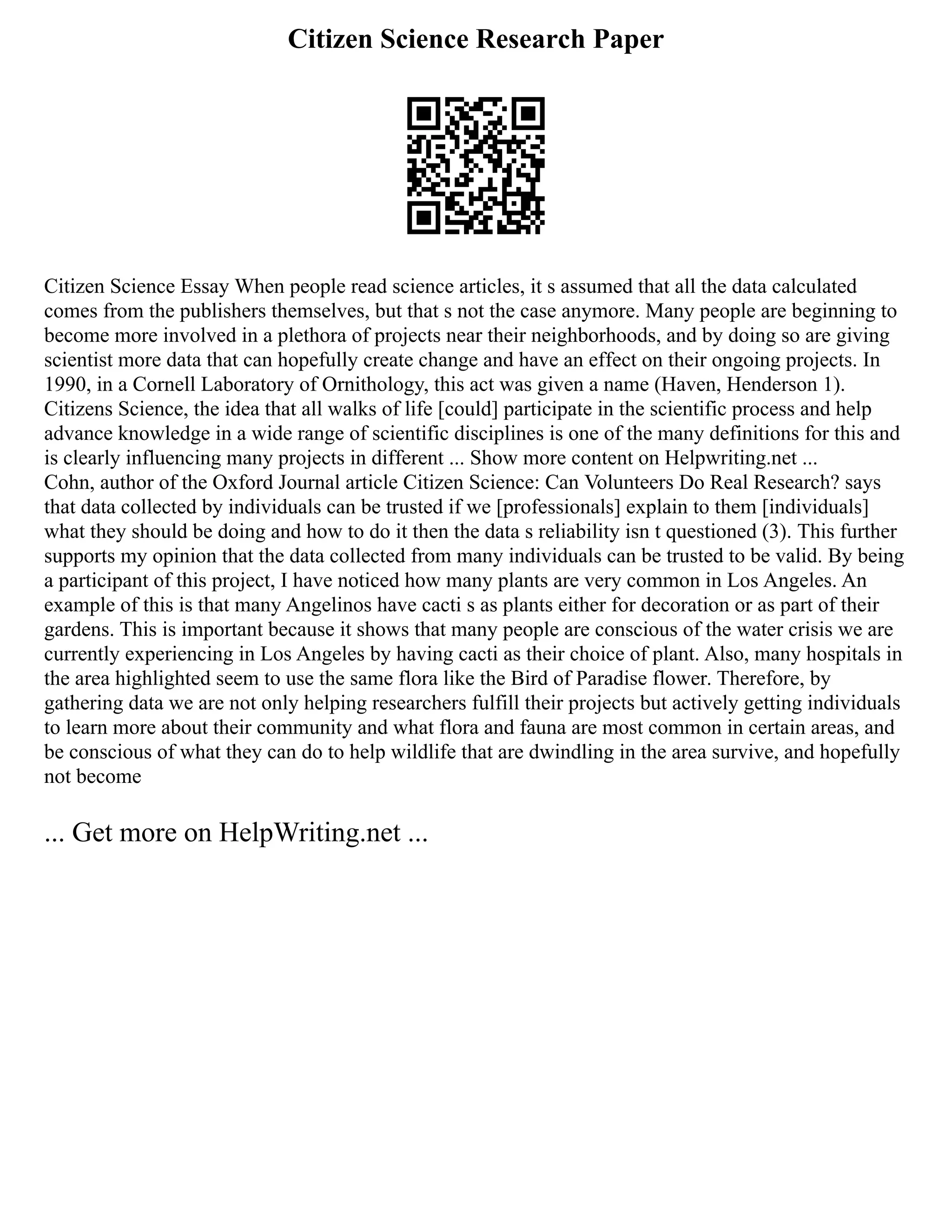 Citizen Science Research Paper
Citizen Science Essay When people read science articles, it s assumed that all the data calculated
comes from the publishers themselves, but that s not the case anymore. Many people are beginning to
become more involved in a plethora of projects near their neighborhoods, and by doing so are giving
scientist more data that can hopefully create change and have an effect on their ongoing projects. In
1990, in a Cornell Laboratory of Ornithology, this act was given a name (Haven, Henderson 1).
Citizens Science, the idea that all walks of life [could] participate in the scientific process and help
advance knowledge in a wide range of scientific disciplines is one of the many definitions for this and
is clearly influencing many projects in different ... Show more content on Helpwriting.net ...
Cohn, author of the Oxford Journal article Citizen Science: Can Volunteers Do Real Research? says
that data collected by individuals can be trusted if we [professionals] explain to them [individuals]
what they should be doing and how to do it then the data s reliability isn t questioned (3). This further
supports my opinion that the data collected from many individuals can be trusted to be valid. By being
a participant of this project, I have noticed how many plants are very common in Los Angeles. An
example of this is that many Angelinos have cacti s as plants either for decoration or as part of their
gardens. This is important because it shows that many people are conscious of the water crisis we are
currently experiencing in Los Angeles by having cacti as their choice of plant. Also, many hospitals in
the area highlighted seem to use the same flora like the Bird of Paradise flower. Therefore, by
gathering data we are not only helping researchers fulfill their projects but actively getting individuals
to learn more about their community and what flora and fauna are most common in certain areas, and
be conscious of what they can do to help wildlife that are dwindling in the area survive, and hopefully
not become
... Get more on HelpWriting.net ...
 