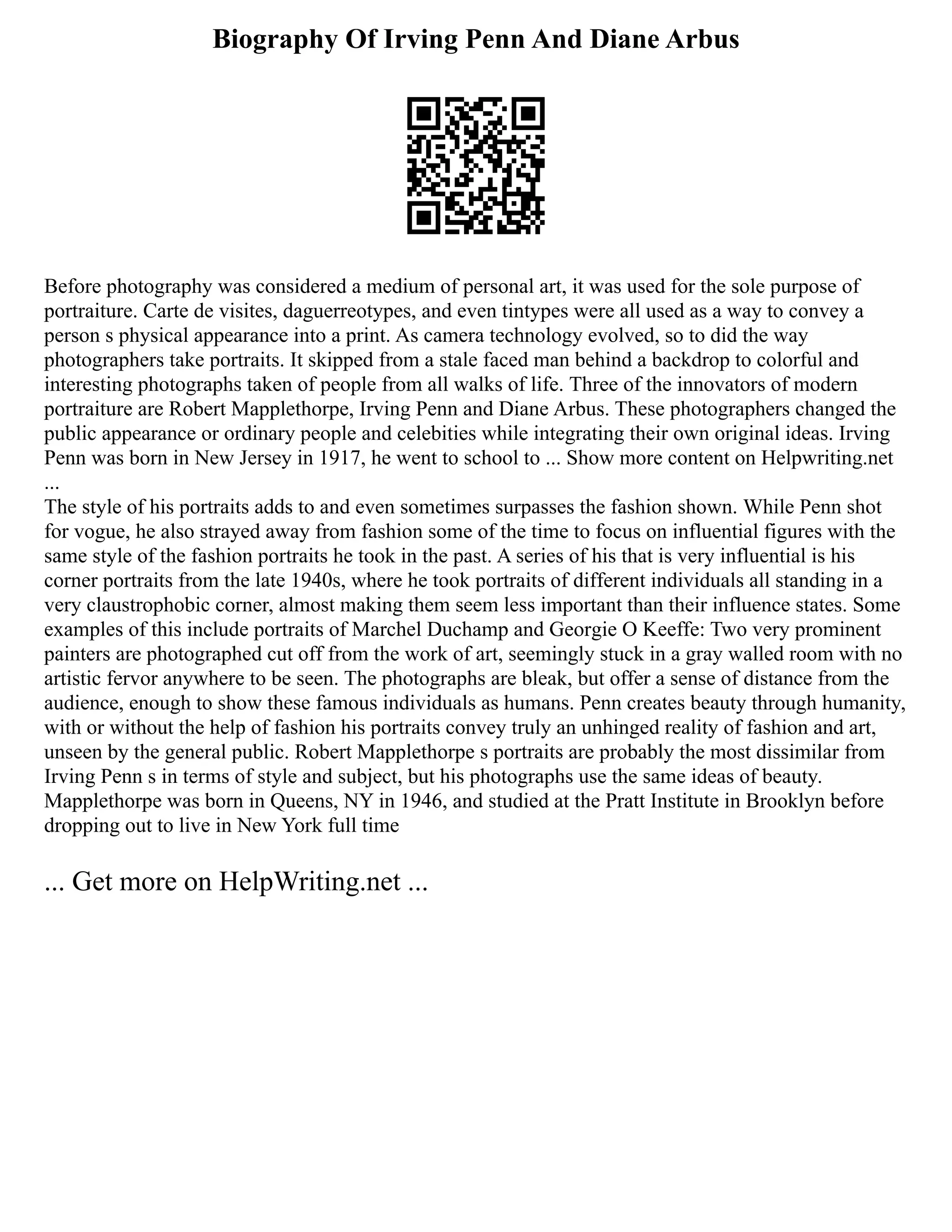 Biography Of Irving Penn And Diane Arbus
Before photography was considered a medium of personal art, it was used for the sole purpose of
portraiture. Carte de visites, daguerreotypes, and even tintypes were all used as a way to convey a
person s physical appearance into a print. As camera technology evolved, so to did the way
photographers take portraits. It skipped from a stale faced man behind a backdrop to colorful and
interesting photographs taken of people from all walks of life. Three of the innovators of modern
portraiture are Robert Mapplethorpe, Irving Penn and Diane Arbus. These photographers changed the
public appearance or ordinary people and celebities while integrating their own original ideas. Irving
Penn was born in New Jersey in 1917, he went to school to ... Show more content on Helpwriting.net
...
The style of his portraits adds to and even sometimes surpasses the fashion shown. While Penn shot
for vogue, he also strayed away from fashion some of the time to focus on influential figures with the
same style of the fashion portraits he took in the past. A series of his that is very influential is his
corner portraits from the late 1940s, where he took portraits of different individuals all standing in a
very claustrophobic corner, almost making them seem less important than their influence states. Some
examples of this include portraits of Marchel Duchamp and Georgie O Keeffe: Two very prominent
painters are photographed cut off from the work of art, seemingly stuck in a gray walled room with no
artistic fervor anywhere to be seen. The photographs are bleak, but offer a sense of distance from the
audience, enough to show these famous individuals as humans. Penn creates beauty through humanity,
with or without the help of fashion his portraits convey truly an unhinged reality of fashion and art,
unseen by the general public. Robert Mapplethorpe s portraits are probably the most dissimilar from
Irving Penn s in terms of style and subject, but his photographs use the same ideas of beauty.
Mapplethorpe was born in Queens, NY in 1946, and studied at the Pratt Institute in Brooklyn before
dropping out to live in New York full time
... Get more on HelpWriting.net ...
 