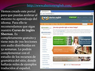 http://www.shertonenglish.com/Hemos creado este portal para que puedas acelerar al máximo tu aprendizaje del idioma. Para ello te recomendamos que sigas nuestro Curso de inglés Sherton. Es completamente gratuito y tiene más de 700 lecciones con audio distribuidas en 52 semanas. Lo podrás complementar con el estudio de los recursos de gramática del sitio, donde hallarás miles de ejemplos traducidos al español.