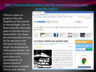 http://noticias.iberestudios.com/los-mejores-metodos-para-aprender-ingles/Ofrecen clases en grupos y hay que elegirlos en función de la metodología. Son un buen método sobretodo para el método inicial e intermedio. Las clases de conversación son una de las opciones más eficaces a la hora de elegir un programa de clases presenciales. Eso sí, si no te esfuerzas en participar en la conversación, no aprovecharás el potencial que te puede ofrecer este método.