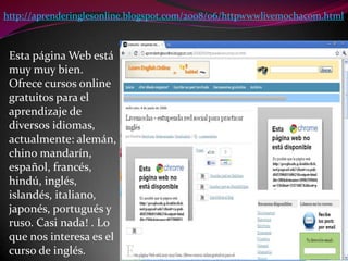 http://aprenderinglesonline.blogspot.com/2008/06/httpwwwlivemochacom.htmlEsta página Web está muy muy bien. Ofrece cursos online gratuitos para el aprendizaje de diversos idiomas, actualmente: alemán, chino mandarín, español, francés, hindú, inglés, islandés, italiano, japonés, portugués y ruso. Casi nada! . Lo que nos interesa es el curso de inglés.