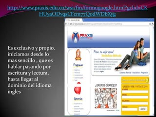 http://www.praxis.edu.co/wsi/fin/formugoogle.html?gclid=CKHUyaODvqsCFcm77QodWDbXygEs exclusivo y propio, iniciamos desde lo mas sencillo , que es hablar pasando por  escritura y lectura, hasta llegar al dominio del idioma ingles
