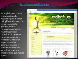 http://www.english4u.es/En english4u.es podrás encontrar todo lo necesario para mejorar tu inglés desde casa y de forma totalmente gratuita. Podrás conseguir vocabulario, realizar ejercicios, consultar diccionarios, escuchar podcasts, ver videocasts, hablar en inglés en un chat, aprender jugando y obtener información sobre los exámenes oficiales a los que puedes optar.