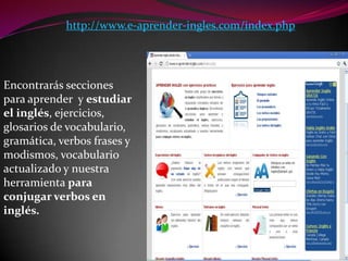 http://www.e-aprender-ingles.com/index.phpEncontrarás secciones para aprender  y estudiar el inglés, ejercicios, glosarios de vocabulario, gramática, verbos frases y modismos, vocabulario actualizado y nuestra herramienta para conjugar verbos en inglés.