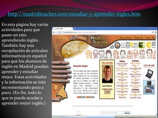 http://madridteacher.com/estudiar-y-aprender-ingles.htmEn esta página hay varias actividades para que pases un rato aprendiendo inglés. También hay una recopilación de artículos informativos en español para que los alumnos de inglés en Madrid puedan aprender y estudiar mejor. Estas actividades y la información se irán incrementando poco a poco. (En fin, todo lo que te puede ayudar a aprender mejor inglés.)