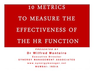 10 METRICS
TO MEASURE THE
EFFECTIVENESS OF
THE HR FUNCTION
10 METRICS
TO MEASURE THE
EFFECTIVENESS OF
THE HR FUNCTION
P R E S E N T E D B Y
D r W i l f r e d M o n t e i r o
E x e c u t i v e D i r e c t o r
S Y N E R G Y M A N A G E M E N T A S S O C I A T E S
w w w . s y n e r g y m a n a g e r . n e t
M U M B A I - I N D I A
 