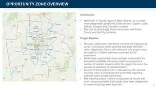 OPPORTUNITY ZONE OVERVIEW
Introduction
• Within the 10-county region in Metro Atlanta, six counties
have designated Opportunity Zones (Fulton, Clayton, Cobb,
DeKalb, Douglas and Gwinnett counties)
• The bulk of Opportunity Zones are located with Fulton
County and the City ofAtlanta
Project Pipeline
• Through collaboration with these counties with Opportunity
Zones, 33 projects and/or opportunities were identified
within Opportunity Zones with estimated total project costs
of roughly $1.7 billion that have a demand for OZ
investment
• While these opportunities have not been underwritten for
investment suitability, the project pipeline represents a
number of catalytic projects within the region that are in the
process of preparing for implementation
• Several of these projects are in discussions with relevant
counties, cities and development authorities regarding
potential public-private partnership
• The following project pipeline is organized by county with
local contacts provided. Each project has been categorized
by regional typology (see appendix) 26
 