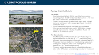 1) AEROTROPOLIS NORTH
Typology: Established Suburbs
The Assets
• Southside Industrial Park (SIP) is one of the few remaining
industrial parks in the City ofAtlanta and is less than a mile from
the nation’s busiest and most efficientairport
• There is strong demand for warehouse space given a broad
consumer shift toward online shopping and away from brick-
and-mortar retail
• During the next two decades, Hartsfield-Jackson Atlanta
International Airport will invest roughly $200 million in cargo
capacity improvements, including the addition of up to 1.5
million SF of warehouse space
The Opportunities
• An affiliate of Summit Real Estate Group is the developer of
Aerotropolis North, the 200,000 SF, $13.1 million speculative
office and distribution building in Southside Industrial Park(SIP)
• The project is aimed at advanced manufacturing, supplychain
and logistics companies, all of which are targeted by Invest
Atlanta, the City’s development authority
• There are additional opportunities for industrial development
sites within SIP that are currently being marketed for investment
Contact: Alan Ferguson, Invest Atlanta aferguson@investatlanta.com 404-614-8290 30
 