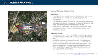 2-3) GREENBRIAR MALL
Typology: Maturing Neighborhoods
The Assets
• The City of Atlanta has identified the CampbelltonRoad corridor
in SW Atlanta as a priority area for redevelopment and
revitalization
• The Greenbriar node of this corridor has received private market
redevelopment interest surrounding the existing Greenbriar Mall
which is an existing enclosed mall opened in 1965
• Invest Atlanta has created a tax allocation district(TAD) which
can use tax increment finance bond proceeds to jump-start
catalytic investment
The Opportunities
• The current owners of Greenbriar Mall are exploring outparcel
development opportunities with private developers (Greenbriar
Mall)
• In addition to investment opportunities with the mall owners,
there is a private developer that has proposed a 380,000 SF
mixed-use project on the outparcels which could create a$68
million redevelopment opportunity (Briarwood Development)
• There are additional opportunities for outparcel development
and adjacent retail opportunities
Contact: Alan Ferguson, Invest Atlanta aferguson@investatlanta.com 404-614-8290 31
 