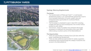 7) PITTSBURGH YARDS
Typology: Maturing Neighborhoods
The Assets
• The transformation of Pittsburgh Yards™, a multi-faceted
development project, is an unprecedented opportunity to spura
more equitable distribution of income, wealth, jobs and
entrepreneurship opportunities for southwest Atlanta
neighborhoods
• The first phase is scheduled to open in late 2019, including
multiple pad sites for future development, five of which will be
stubbed up with utilities
• The Annie E. Casey Foundation has partnered with private
developers to implement the first phase of this vision ($26
million) along a southern portion of the AtlantaBeltLine
The Opportunities
• There are opportunities to develop future pad sites withinthe
larger masterplanned development
• There are also additional opportunities for nearby supportive
development that would leverage this catalytic investment and
access to the AtlantaBeltLine
Contact: Alan Ferguson, Invest Atlanta aferguson@investatlanta.com 404-614-8290 34
 