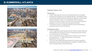 8) SUMMERHILL ATLANTA
Typology: Region Core
The Assets
• Turner Field was the home of the Atlanta Braves for 20years
• Following the departure of theAtlanta Braves, theAtlanta Fulton
County Recreation Authority selected the Sponsor and Georgia
State University (“GSU”) in a competitive RFP process to
acquire the former stadium and the surrounding parking lots to
develop an 83-acre mixed-use development project
• The Sponsor team is currently seeking a joint ventureequity
partner to enter into an OZ venture
The Opportunities
• The JV opportunity will invest in a $76.6 million project featuring
308 multifamily units and 8,575 SF of supporting retail located
on 3.85 acres (the “MF Project”)
• The JV will also have the opportunity to invest in 6.45 acres of
land planned for 1.1 million square feet of mixed-use
development (the “Land”)
• There are also additional opportunities for nearby supportive
development that would leverage this catalytic investment and
future Georgia State University activity
Contact: Alan Ferguson, Invest Atlanta aferguson@investatlanta.com 404-614-8290 35
 