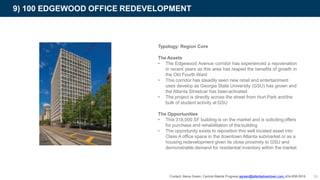 Typology: Region Core
The Assets
• The Edgewood Avenue corridor has experienced a rejuvenation
in recent years as this area has reaped the benefits of growth in
the Old Fourth Ward
• This corridor has steadily seen new retail and entertainment
uses develop as Georgia State University (GSU) has grown and
the Atlanta Streetcar has beenactivated
• The project is directly across the street from Hurt Park andthe
bulk of student activity at GSU
The Opportunities
• This 318,000 SF building is on the market and is solicitingoffers
for purchase and rehabilitation of the building
• The opportunity exists to reposition this well located asset into
Class A office space in the downtown Atlanta submarket or as a
housing redevelopment given its close proximity to GSU and
demonstrable demand for residential inventory within the market
9) 100 EDGEWOOD OFFICE REDEVELOPMENT
Contact: Alena Green, Central Atlanta Progress agreen@atlantadowntown.com 404-658-5919 36
 