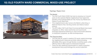 Typology: Region Core
The Assets
• The Old Fourth Ward (O4W) has had an amazing run inrecent
years as this eastside Atlanta neighborhood has reaped the
benefits of the Eastside BeltLine Trail, Ponce City Market and
Historic Fourth Ward Park
• This neighborhood is also home to the Martin Luther King,Jr.
National Historic Park, the King Center and Historic Auburn
Avenue
• The $75 million Old Fourth Ward Commercial Mixed-Use project
integrates an office, hotel, townhomes and local food &
beverage experience fostering an urban environment attractive
to enterprise companies, as well as entrepreneurs
The Opportunities
• This 200,000 SF project is seeking OZ equity capital toleverage
the neighborhood’s historical and artist culture providing
affordable office space through flexible co-working space, while
offering Class-A office space to enterprisecompanies
• There are also additional opportunities for nearby supportive
development that would leverage this anchor investment
10) OLD FOURTH WARD COMMERCIAL MIXED-USE PROJECT
37Contact: Alena Green, Central Atlanta Progress agreen@atlantadowntown.com 404-658-5919
 