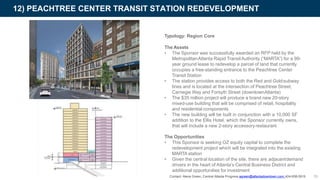 Typology: Region Core
The Assets
• The Sponsor was successfully awarded an RFP held by the
MetropolitanAtlanta Rapid TransitAuthority (“MARTA”) for a 99-
year ground lease to redevelop a parcel of land that currently
occupies a free-standing entrance to the Peachtree Center
Transit Station
• The station provides access to both the Red and Goldsubway
lines and is located at the intersection of Peachtree Street,
Carnegie Way and Forsyth Street (downtownAtlanta)
• The $35 million project will produce a brand new 20-story
mixed-use building that will be comprised of retail, hospitality
and residential components
• The new building will be built in conjunction with a 10,000 SF
addition to the Ellis Hotel, which the Sponsor currently owns,
that will include a new 2-story accessory restaurant
12) PEACHTREE CENTER TRANSIT STATION REDEVELOPMENT
39
The Opportunities
• This Sponsor is seeking OZ equity capital to complete the
redevelopment project which will be integrated into the existing
MARTA station
• Given the central location of the site, there are adjacentdemand
drivers in the heart of Atlanta’s Central Business District and
additional opportunities for investment
Contact: Alena Green, Central Atlanta Progress agreen@atlantadowntown.com 404-658-5919
 