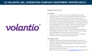 Typology: Region Core
The Assets
• Volantio, Inc., founded in 2014, is the global leader in post-
booking revenue and capacity optimization software for airlines
• In 2018, Volantio announced a $2.6M funding round led by
Ingleside Investors and strategic investors: International Airlines
Group (IAG), JetBlue Technology Ventures, and QantasVentures
• Yana, Volantio’s flagship web-based platform, leverages machine
learning algorithms to drive higher unit revenues and improved
capacity utilization after customers have booked their flights,
while also improving overall customer experience
• Airlines use Yana to proactively identify flexible passengers on
target flights, make them offers to move to lower demandflights,
and automatically re-book them once theyaccept
• Airlines as well can save significant resources, and decrease
front-line stress, by automating theseprocesses
13) VOLANTIO, INC. (OPERATING COMPANY INVESTMENT OPPORTUNITY)
40
The Opportunities
• Volantio is seeking a direct operating company investment to
expand its physical footprint in an existing OZ and grow its team
in Atlanta (Volantio is currently located in Flatiron City which is
downtown in an OZ)
• Also, the company plans horizontal growth and an international
expansion with existing capital
Contact: Alena Green, Central Atlanta Progress agreen@atlantadowntown.com 404-658-5919
 