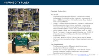 Typology: Region Core
The Assets
• The Vine City Plaza project is part of a larger place-based,
revitalization effort (public-private investment commitments to
date: >$250M) across from the new Mercedes Benz Stadium
near downtownAtlanta
• The $12.2 million project represents a unique OZ investment in
that it incorporates mixed-income residential & commercial
redevelopment, as well as operating businesses from both
within and without these historic West Atlantaneighborhoods
• Led by Village Capital, and supported by the Arthur M. Blank
Family Foundation, the project would redevelop over 20,000 SF
of abandoned commercial space and create eight (8) new
apartments/condos
• The project would include, in the commercial space, several
high-growth companies currently in Village Capital’s investment
portfolio
The Opportunities
• This Sponsor is seeking OZ equity capital tocomplete
construction and interior buildout
• There is also a unique opportunity to invest directly intothe
Sponsor (operating company investment) and/or Village
Capital’s investment portfolio
14) VINE CITY PLAZA
41Contact: Frank Fernandez, The Arthur M. Blank Family Foundation ffernandez@ambfo.com 470-341-2060
 