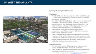 Typology: Maturing Neighborhoods
The Assets
• West End Atlantais the redevelopment of the West End Mall, a
12.5-acre site in a reemerging commercial district – one mile
southwest of downtown
• Connected to theAtlanta BeltLine, between a transit station and
four HBCU’s (Morehouse College, Spelman College, Clark-
Atlanta University and Morehouse School of Medicine), this
highly-visible and culturally-significant property will be the
economic catalyst for the West End of tomorrow
• The economic forces and population growth already
transforming intown Atlanta include $400 million inprojects
within walking distance of the site
• These forces are setting the stage for a powerful community
investment story – a vibrant street-level retail experience within
a repositioned site that is designed for civic and culturalspaces,
lifestyle office and coworking, active and mixed-income
residential, hotels, and wellness amenities
The Opportunities
15) WEST END ATLANTA
42
• This Sponsor is seeking OZ equity capital to purchasethe
existing West End Mall and develop its masterplan
• There will also be adjacent redevelopment opportunities once
this catalytic project has commenced
Contact: Donray Von, Castleberry donray@castleberry.co 310-770-3970
 
