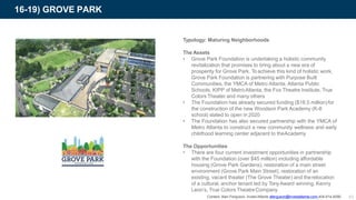 16-19) GROVE PARK
Typology: Maturing Neighborhoods
The Assets
• Grove Park Foundation is undertaking a holistic community
revitalization that promises to bring about a new era of
prosperity for Grove Park. To achieve this kind of holistic work,
Grove Park Foundation is partnering with Purpose Built
Communities, the YMCA of Metro Atlanta, Atlanta Public
Schools, KIPP of MetroAtlanta, the Fox Theatre Institute, True
Colors Theater and many others
• The Foundation has already secured funding ($18.5 million)for
the construction of the new Woodson Park Academy (K-8
school) slated to open in 2020
• The Foundation has also secured partnership with the YMCA of
Metro Atlanta to construct a new community wellness and early
childhood learning center adjacent to theAcademy
The Opportunities
• There are four current investment opportunities in partnership
with the Foundation (over $45 million) including affordable
housing (Grove Park Gardens), restoration of a main street
environment (Grove Park Main Street), restoration of an
existing, vacant theater (The Grove Theater) and therelocation
of a cultural, anchor tenant led by TonyAward winning, Kenny
Leon’s, True Colors TheatreCompany
Contact: Alan Ferguson, Invest Atlanta aferguson@investatlanta.com 404-614-8290 43
 