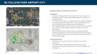 Typology: Region Employment Corridors
The Assets
• The city of College Park owns roughly 400 acres adjacent to
Hartsfield-Jackson Atlanta International Airport including a 9-
hole golf course
• The City has entered into an agreement with a private developer
to master develop 320 acres into a mixed-used development
near Hartsfield-Jackson Atlanta InternationalAirport
• The estimated $500+ million project, currently known as“Airport
City,” will have residential housing, office space, and retail
components
• Some elements of the project include a pedestrian bridge
connecting Airport City to the Georgia International Convention
Center (GICC) which is the second largest convention centerin
the State of Georgia
The Opportunities
• This Sponsor is seeking OZ equity capital to executeits
masterplan
• There will also be opportunities to develop retail, office,
hospitality, housing and entertainment venues throughout the
development
20) COLLEGE PARK AIRPORT CITY
Contact: Shannon James, Aerotropolis Atlanta Alliance s.james@aeroatl.org 404-349-2211 44
 