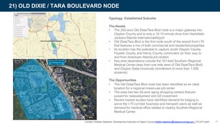 21) OLD DIXIE / TARA BOULEVARD NODE
Typology: Established Suburbs
The Assets
• The 250-acre Old Dixie/Tara Blvd node is a major gateway into
Clayton County and is only a 10-15 minute drive from Hartsfield-
Jackson Atlanta InternationalAirport
• Old Dixie/Tara Blvd is the first node south of the airport fromI-75
that features a mix of both commercial and residential properties
• Its location has the potential to capture south Clayton County,
Fayette County and Henry County commuters on their way to
and from downtown Atlanta jobcenters
• Key area destinations include the 331-bed Southern Regional
Medical Center (less than one mile west of Old Dixie/Tara Blvd)
and Clayton State University (enrollment of more than 7,000
students)
The Opportunities
• The Old Dixie/Tara Blvd node has been identified as an ideal
location for a regional mixed-use job center
• The area has two 26-acre aging shopping centers thatare
poised for redevelopment and OZ investment
• Recent market studies have identified demand for lodging to
serve the I-75 corridor business and transient users as well as
demand for medical office related to nearby SouthernRegional
Medical Center
Contact: Khalfani Stephens, Development Authority of Clayton County khafani.stephens@claytoncountyga.gov 770-477-4440 47
 