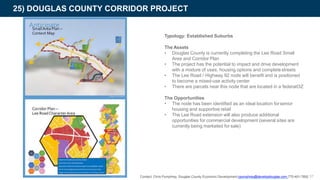 25) DOUGLAS COUNTY CORRIDOR PROJECT
Typology: Established Suburbs
The Assets
• Douglas County is currently completing the Lee Road Small
Area and Corridor Plan
• The project has the potential to impact and drive development
with a mixture of uses, housing options and completestreets
• The Lee Road / Highway 92 node will benefit and is positioned
to become a mixed-use activity center
• There are parcels near this node that are located in a federalOZ
The Opportunities
• The node has been identified as an ideal location forsenior
housing and supportive retail
• The Lee Road extension will also produce additional
opportunities for commercial development (several sites are
currently being marketed for sale)
Contact: Chris Pumphrey, Douglas County Economic Development cpumphrey@developdouglas.com 770-401-7892 57
 