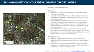 26-33) GWINNETT COUNTY REDEVELOPMENT OPPORTUNITIES
Typology: Established Suburbs
The Assets
• Norcross is an emerging major regional and global economic
engine in MetroAtlanta
• Accessible Location: Closest city in Gwinnett County toAtlanta,
Hartsfield-Jackson Atlanta International Airport, and important
destination centers
• Regional Employment Center: Norcross businesses tap intoa
diverse workforce and draw talent from across MetroAtlanta
• Logistics Leader: Norcross is one of seven major freight hubsin
Metro Atlanta and an important market for logistics and supply
chain management
• International Business Gateway: International companies in
Norcross find the business climate, market position, and access
to multi-lingual workers an ideal location for US subsidiariesand
headquarters to compete on a globalscale.
The Opportunities
• There are eight specific land parcels that are the focus of
attention for future redevelopment in Norcross that arelocated
within OZs
• There are also additional opportunities for nearby supportive
development that would leverage the existing Norcrossprojects
and future planned development activity
Contact: Chris Moder, City of Norcross Development Authority chris.moder@norcrossga.net 678-421-2023 60
 
