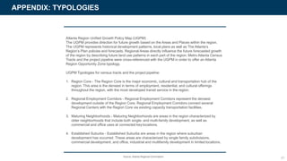 APPENDIX: TYPOLOGIES
Atlanta Region Unified Growth Policy Map (UGPM)
The UGPM provides direction for future growth based on the Areas and Places within the region.
The UGPM represents historical development patterns, local plans as well as The Atlanta’s
Region’s Plan policies and forecasts. Regional Areas directly influence the future forecasted growth
of the region by describing future land use patterns in each part of the region. Metro Atlanta Census
Tracts and the project pipeline were cross-referenced with the UGPM in order to offer an Atlanta
Region Opportunity Zone typology.
UGPM Typologies for census tracts and the project pipeline:
1. Region Core - The Region Core is the major economic, cultural and transportation hub of the
region. This area is the densest in terms of employment, residential, and cultural offerings
throughout the region, with the most developed transit service in the region.
2. Regional Employment Corridors - Regional Employment Corridors represent the densest
development outside of the Region Core. Regional Employment Corridors connect several
Regional Centers with the Region Core via existing capacity transportation facilities.
3. Maturing Neighborhoods - Maturing Neighborhoods are areas in the region characterized by
older neighborhoods that include both single- and multi-family development, as well as
commercial and office uses at connected key locations.
4. Established Suburbs - Established Suburbs are areas in the region where suburban
development has occurred. These areas are characterized by single family subdivisions,
commercial development, and office, industrial and multifamily development in limited locations.
61Source: Atlanta Regional Commission
 