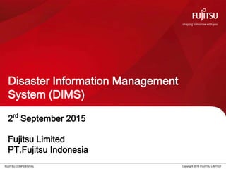 FUJITSU CONFIDENTIAL
Disaster Information Management
System (DIMS)
Copyright 2015 FUJITSU LIMITED
2rd
September 2015
Fujitsu Limited
PT.Fujitsu Indonesia
 