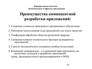 11
Преимущества компонентной
разработки приложений:
1. Снижение стоимости прикладного программного обеспечения
2. Повторное использование кода приложений для новых проектов
3. Унификация обработки объектов различной природы
4. Снижения влияния человеческого фактора на разработку
приложений
5. Строгое математическое основание (ламбда-исчисление)
6. Концепция универсальна – в одинаковой мере применима для
различных подходов к разработке приложений
(напр., функционального программирования и ООП)
Корпоративные системы
Компонентные и офисные приложения
 